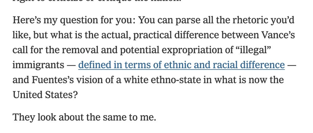 Here’s my question for you: You can parse all the rhetoric you’d like, but what is the actual, practical difference between Vance’s call for the removal and potential expropriation of “illegal” immigrants — defined in terms of ethnic and racial difference — and Fuentes’s vision of a white ethno-state in what is now the United States?

They look about the same to me.