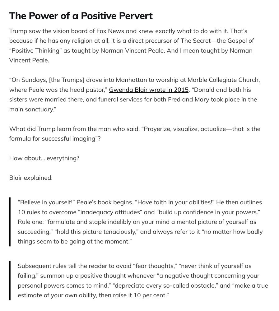 The Power of a Positive Pervert
Trump saw the vision board of Fox News and knew exactly what to do with it. That’s because if he has any religion at all, it is a direct precursor of The Secret—the Gospel of “Positive Thinking” as taught by Norman Vincent Peale. And I mean taught by Norman Vincent Peale.

“On Sundays, [the Trumps] drove into Manhattan to worship at Marble Collegiate Church, where Peale was the head pastor,” Gwenda Blair wrote in 2015. “Donald and both his sisters were married there, and funeral services for both Fred and Mary took place in the main sanctuary.”

What did Trump learn from the man who said, “Prayerize, visualize, actualize—that is the formula for successful imaging”?

How about… everything?

Blair explained:

“Believe in yourself!” Peale’s book begins. “Have faith in your abilities!” He then outlines 10 rules to overcome “inadequacy attitudes” and “build up confidence in your powers.” Rule one: “formulate and staple indelibly on your mind a mental picture of yourself as succeeding,” “hold this picture tenaciously,” and always refer to it “no matter how badly things seem to be going at the moment.”
Subsequent rules tell the reader to avoid “fear thoughts,” “never think of yourself as failing,” summon up a positive thought whenever “a negative thought concerning your personal powers comes to mind,” “depreciate every so-called obstacle,” and “make a true estimate of your own ability, then raise it 10 per cent.”