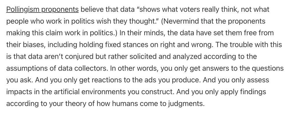 Pollingism proponents believe that data “shows what voters really think, not what people who work in politics wish they thought.” (Nevermind that the proponents making this claim work in politics.) In their minds, the data have set them free from their biases, including holding fixed stances on right and wrong. The trouble with this is that data aren’t conjured but rather solicited and analyzed according to the assumptions of data collectors. In other words, you only get answers to the questions you ask. And you only get reactions to the ads you produce. And you only assess impacts in the artificial environments you construct. And you only apply findings according to your theory of how humans come to judgments.

