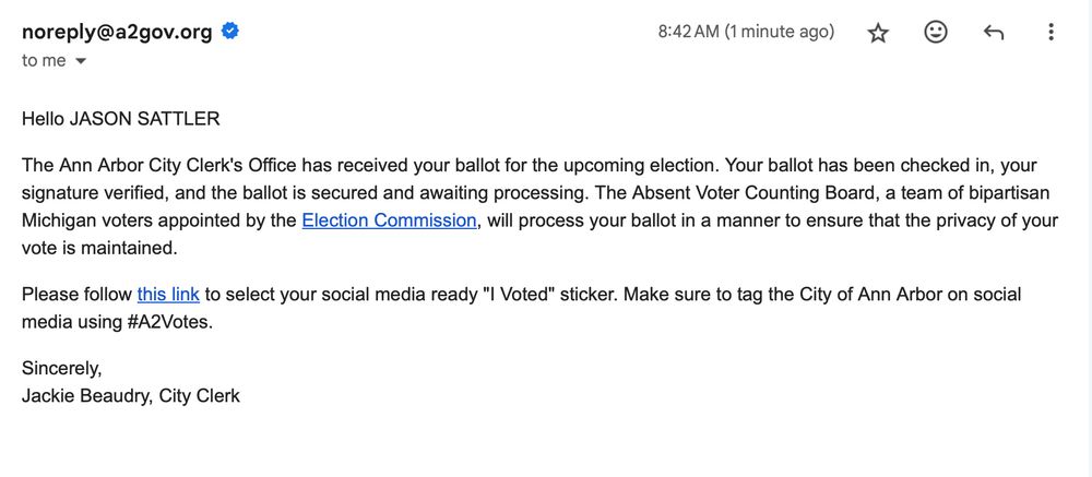 Hello JASON SATTLER

The Ann Arbor City Clerk's Office has received your ballot for the upcoming election. Your ballot has been checked in, your signature verified, and the ballot is secured and awaiting processing. The Absent Voter Counting Board, a team of bipartisan Michigan voters appointed by the Election Commission, will process your ballot in a manner to ensure that the privacy of your vote is maintained.

Please follow this link to select your social media ready "I Voted" sticker. Make sure to tag the City of Ann Arbor on social media using #A2Votes.

Sincerely,
Jackie Beaudry, City Clerk