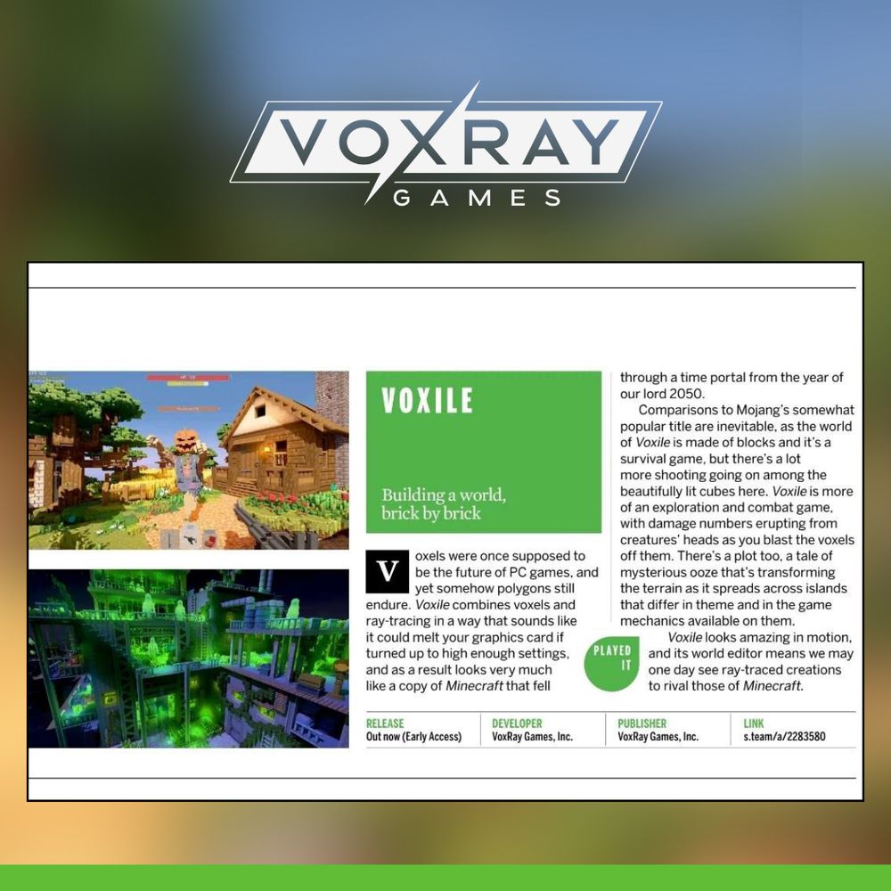 Excerpt from PC Gamer reads:

VOXILE
Building a world, brick by brick

Voxels were once supposed to be the future of PC games, and yet somehow polygons still endure. Voxile combines voxels and ray-tracing in a way that sounds like it could melt your graphics card if turned up to high enough settings, and as a result looks very much like a copy of Minecraft that fell through a time portal from the year of our lord 2050.

Comparisons to Mojang’s somewhat popular title are inevitable, as the world of Voxile is made of blocks and it’s a survival game, but there’s a lot more shooting going on among the beautifully lit cubes here. Voxile is more of an exploration and combat game, with damage numbers erupting from creatures’ heads as you blast the voxels off them. There’s a plot too, a tale of mysterious ooze that’s transforming the terrain as it spreads across islands that differ in theme and in the game mechanics available on them.

Voxile looks amazing in motion, and its world editor means you may one day see ray-traced creations to rival those of Minecraft.

RELEASE: Out now (Early Access)

DEVELOPER: VoxRay Games, Inc.

PUBLISHER: VoxRay Games, Inc.

LINK: https://store.steampowered.com/app/2283580