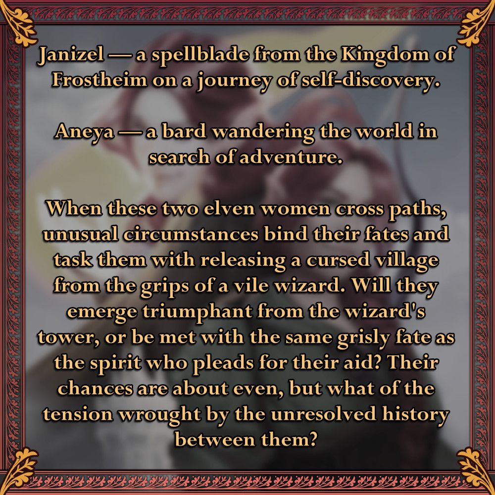 A graphic similar in format to the first, but featuring the book's blurb. It reads: Janizel — a spellblade from the Kingdom of Frostheim on a journey of self-discovery. Aneya — a bard wandering the world in search of adventure. When these two elven women cross paths, unusual circumstances bind their fates and task them with releasing a cursed village from the grips of a vile wizard. Will they emerge triumphant from the wizard's tower, or be met with the same grisly fate as the spirit who pleads for their aid? Their chances are about even, but what of the tension wrought by the unresolved history between them?