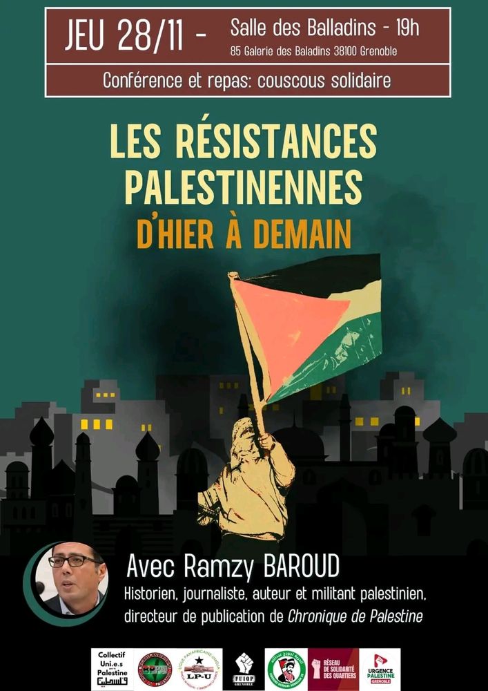 Affiche. Dessin d'une personne avec un keffieh sur le visage, qui tient un drapeau palestinien. Derrière, des immeubles,  des minarets.

Jeudi 28/11 Salle des Baladins 19h
85 galerie des Baladins 38100 Grenoble 

Conférence et repas: couscous solidaire. 

"Les résistances palestiniennes, d'hier à demain" avec Ramzy Baroud. 
Historien, journaliste, auteur et militant palestinien, directeur de publication de chroniques de Palestine. 

Logos
Collectif uni.e.s pour la Palestine 
Libérons Georges Abdallah 38 
Brigade Panafricaine pour la Palestine- BPPA 
Asso Nationale des Communistes 
LP-Umoja section France 
Urgence Palestine Grenoble
FUIQP Grenoble 
Réseau Solidarité Quartiers 38

