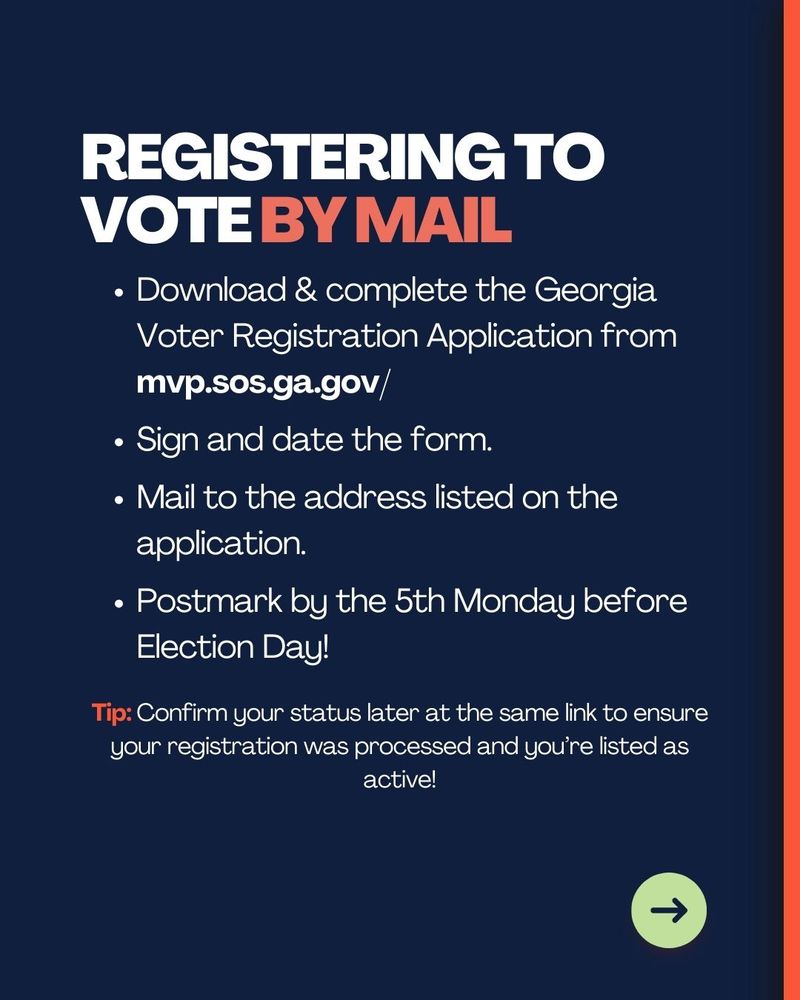 Registering to vote by mail
Download & complete the Georgia Voter Registration Application from mvp.sos.ga.gov/

Sign and date the form.

Mail to the address listed on the application.

Postmark by the 5th Monday before Election Day!

Tip: Confirm your status later at the same link to ensure your registration was processed and you’re listed as active!