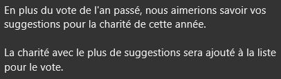 En plus du vote de l'an passé, nous aimerions savoir vos suggestions pour la charité de cette année.

La charité avec le plus de suggestions sera ajouté à la liste pour le vote.