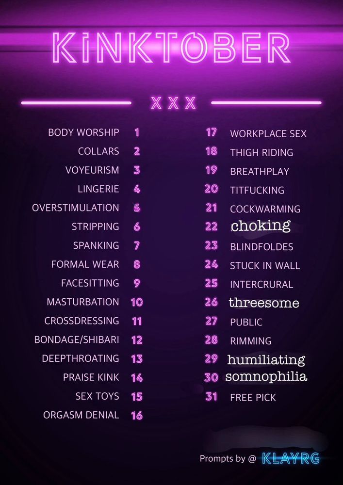 altered [not by me, was sent in this state already] Kinktober list credited at the bottom with “prompts by @ KLAYRG”. the list is as follows: 1.body worship 2.collars 3.voyeurism 4.lingerie 5.overstimulation 6.stripping 7.spanking 8.formal wear 9.facesitting 10.masturbation 11.crossdressing 12.bondage/shibari 13.deepthroating 16.praise kink 15.sex toys 16.orgasm denial 17.workplace sex 18.thigh riding 19.breathplay 20.titfucking 21.cockwarming 22.[altered]choking 23.blindfolds 24.stuck in wall 25.intercrural 26.[altered]threesome 27.public 28.rimming 29.[altered]humiliating 30.[altered]somnophilia 31.free pick
