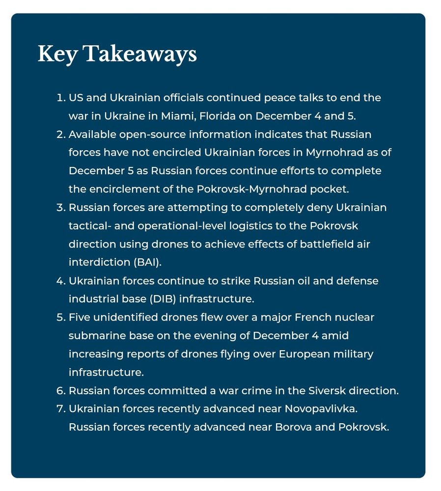 Key Takeaways
US and Ukrainian officials continued peace talks to end the war in Ukraine in Miami, Florida on December 4 and 5.
Available open-source information indicates that Russian forces have not encircled Ukrainian forces in Myrnohrad as of December 5 as Russian forces continue efforts to complete the encirclement of the Pokrovsk-Myrnohrad pocket.
Russian forces are attempting to completely deny Ukrainian tactical- and operational-level logistics to the Pokrovsk direction using drones to achieve effects of battlefield air interdiction (BAI).
Ukrainian forces continue to strike Russian oil and defense industrial base (DIB) infrastructure.
Five unidentified drones flew over a major French nuclear submarine base on the evening of December 4 amid increasing reports of drones flying over European military infrastructure.
Russian forces committed a war crime in the Siversk direction.
Ukrainian forces recently advanced near Novopavlivka. Russian forces recently advanced near Borova and Pokrovsk.