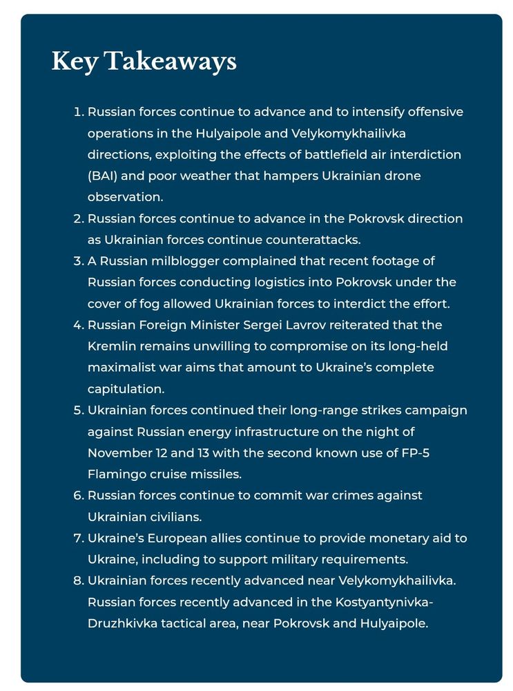 Key Takeaways
Russian forces continue to advance and to intensify offensive operations in the Hulyaipole and Velykomykhailivka directions, exploiting the effects of battlefield air interdiction (BAI) and poor weather that hampers Ukrainian drone observation.
Russian forces continue to advance in the Pokrovsk direction as Ukrainian forces continue counterattacks.
A Russian milblogger complained that recent footage of Russian forces conducting logistics into Pokrovsk under the cover of fog allowed Ukrainian forces to interdict the effort.
Russian Foreign Minister Sergei Lavrov reiterated that the Kremlin remains unwilling to compromise on its long-held maximalist war aims that amount to Ukraine’s complete capitulation.
Ukrainian forces continued their long-range strikes campaign against Russian energy infrastructure on the night of November 12 and 13 with the second known use of FP-5 Flamingo cruise missiles.
Russian forces continue to commit war crimes against Ukrainian civilians.
Ukraine’s European allies continue to provide monetary aid to Ukraine, including to support military requirements.
Ukrainian forces recently advanced near Velykomykhailivka. Russian forces recently advanced in the Kostyantynivka-Druzhkivka tactical area, near Pokrovsk and Hulyaipole.