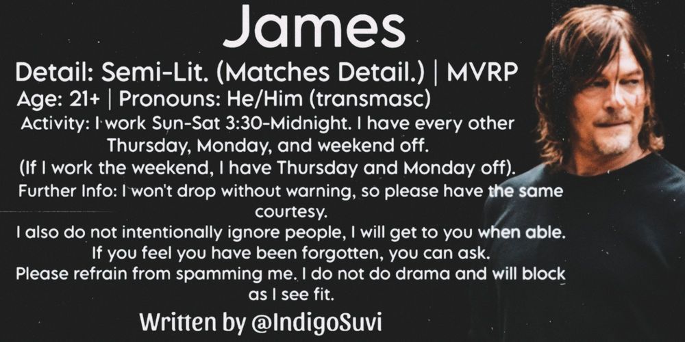 James 
Detail: Semi-Lit. (Matches Detail.) | MVRP
Age: 21+ | Pronouns: He/Him (transmasc)
Activity: I work Sun-Sat 3:30-Midnight. I have every other Thursday, Monday, and weekend off. (If I work the weekend, I have Thursday and Monday off).
Further Info: I won't drop without warning, so please have the same courtesy. I also do not intentionally ignore people, I will get to you when able. If you feel you have been forgotten, you can ask. Please refrain from spamming me. I do not do drama and will block as I see fit.
Written by @IndigoSuvi