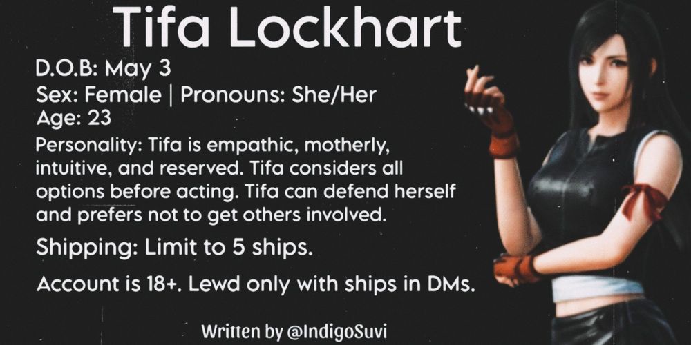 Tifa Lockhart 
D.O.B: May 3
Sex: Female | Pronouns: She/Her
Age: 23
Personality: Tifa is empathic, motherly, intuitive, and reserved. Tifa considers all options before acting. Tifa can defend herself and prefers not to get others involved. 
Shipping: Limit to 5 ships.
Account is 18+. Lewd only with ships in DMs.
Written by @IndigoSuvi