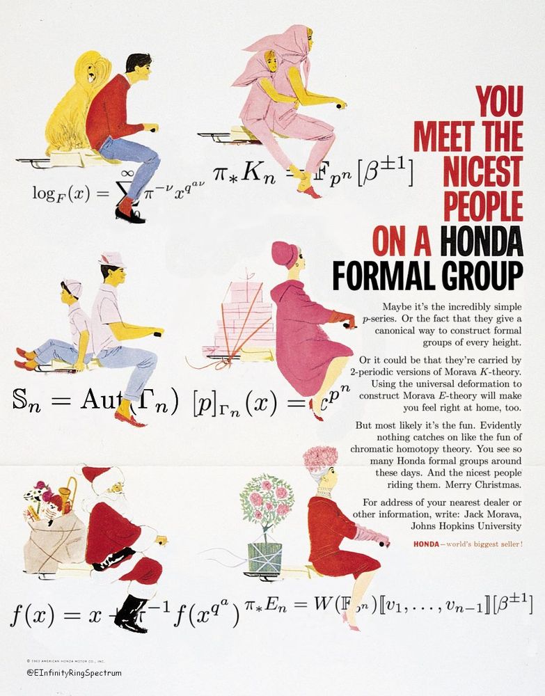 Old "You meet the nicest people on a Honda" advertisement changed to "You meet the nicest people on a Honda formal group". People depicted riding on formal group laws.

Maybe it's the incredibly simple p-series. Or the fact that they give a canonical way to construct formal groups of every height.

Or it could be that they're carried by 2-periodic versions of Morava K-theory. Using the universal deformation to construct Morava E-theory will make you feel right at home, too.

But most likely it's the fun. Evidently nothing catches on like the fun of chromatic homotopy theory. You see so many Honda formal groups around these days. And the nicest people riding them. Merry Christmas.

For address of your nearest dealer or other information, write: Jack Morava, Johns Hopkins University