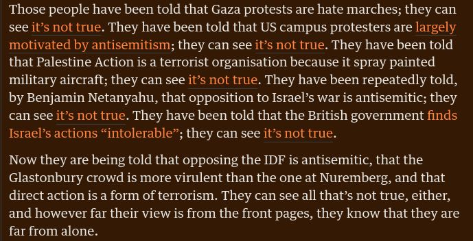 Those people have been told that Gaza protests are hate marches; they can see it’s not true. They have been told that US campus protesters are largely motivated by antisemitism; they can see it’s not true. They have been told that Palestine Action is a terrorist organisation because it spray painted military aircraft; they can see it’s not true. They have been repeatedly told, by Benjamin Netanyahu, that opposition to Israel’s war is antisemitic; they can see it’s not true. They have been told that the British government finds Israel’s actions “intolerable”; they can see it’s not true.

Now they are being told that opposing the IDF is antisemitic, that the Glastonbury crowd is more virulent than the one at Nuremberg, and that direct action is a form of terrorism. They can see all that’s not true, either, and however far their view is from the front pages, they know that they are far from alone.