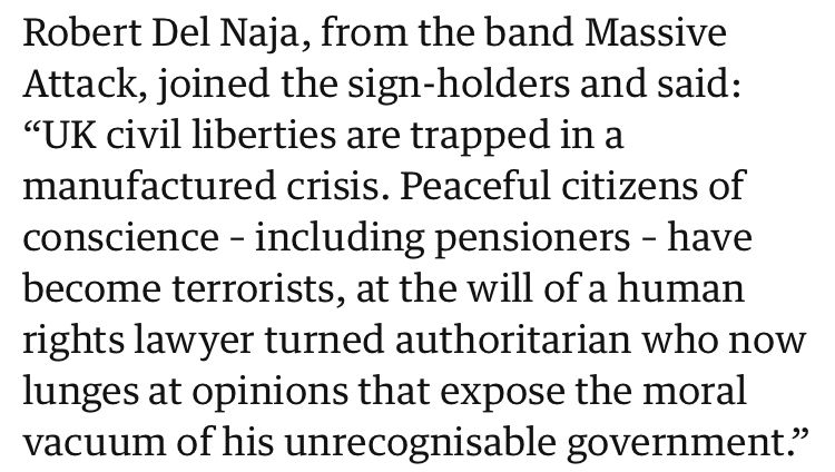 “Robert Del Naja, from the band Massive Attack, joined the sign-holders and said: ‘UK civil liberties are trapped in a manufactured crisis. Peaceful citizens of conscience- including pensioners - have become terrorists, at the will of a human rights lawyer turned authoritarian who now lunges at opinions that expose the moral vacuum of his unrecognisable government.’”