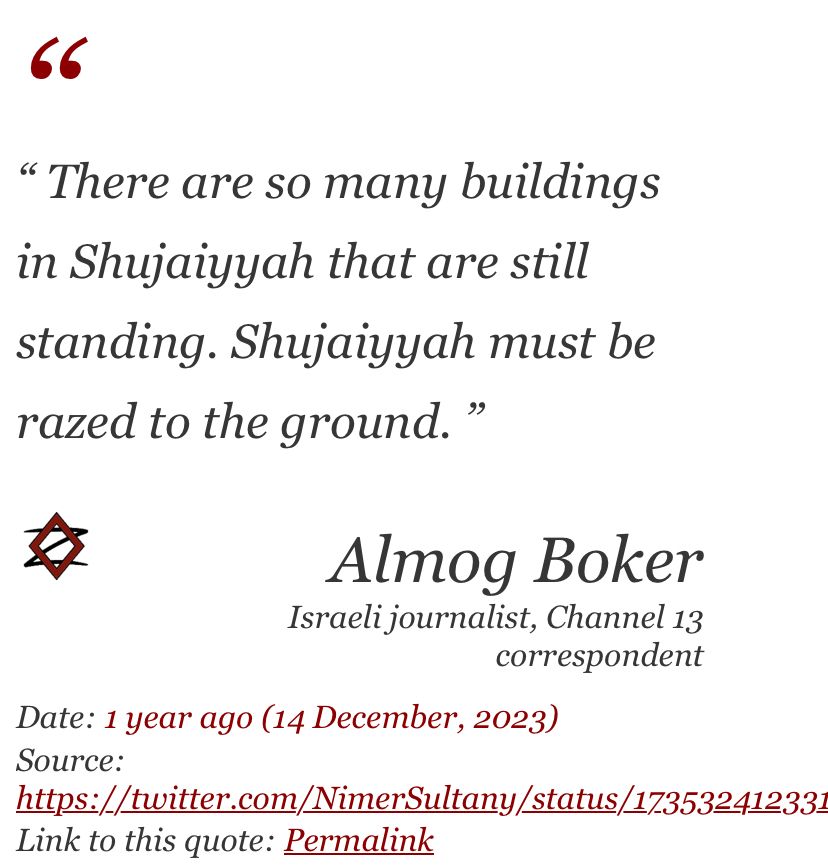 A quote by Israeli ‘journalist’ Almog Boker on 14 December 2023:
“There are so many buildings in Shujaiyyah that are still standing. Shujaiyyah must be razed to the ground”