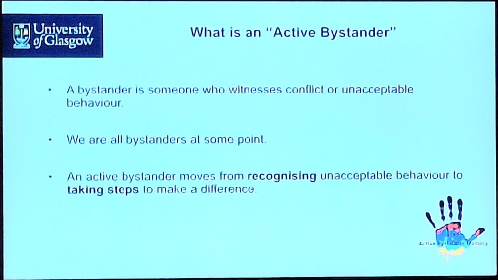Slide with text-

University
ofGlasgow

What is an "Actlve Bystander"

A bystander is someone who witnesses conflict or unacceptable behaviour.

We are all bystanders at some point.

An active byslander moves from recognising unacceptable behaviour to
taking stops to make a difference

