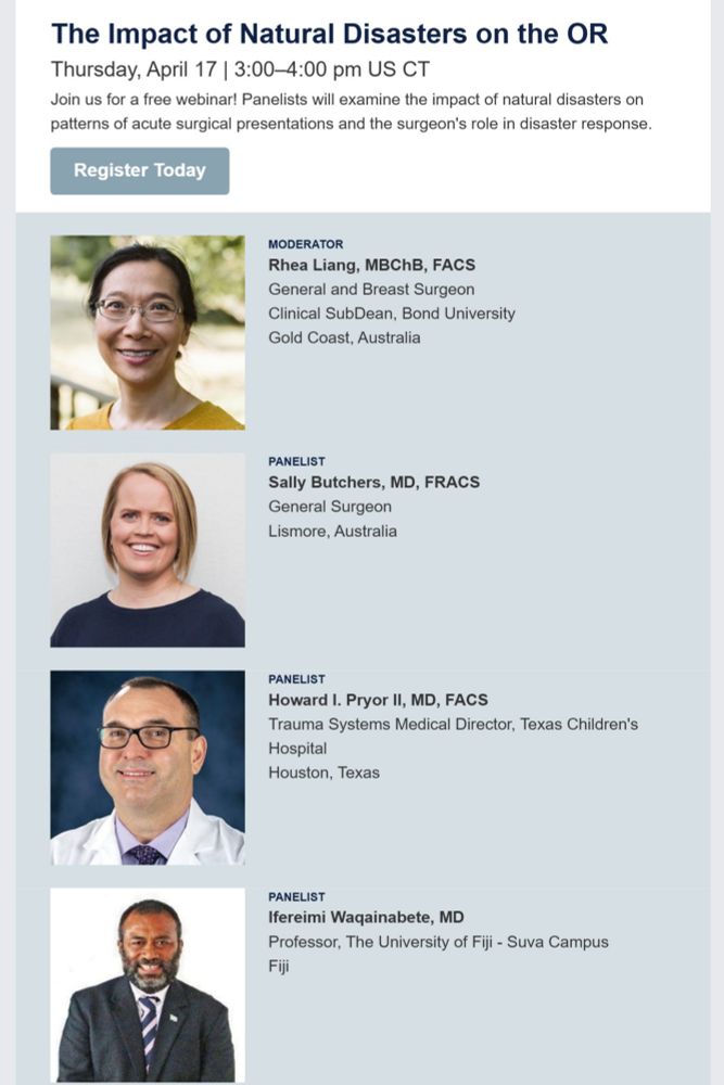 The Impact of Natural Disasters on the OR Thursday, April 17 | 3:00-4:00 pm US CT Join us for a free webinar! Panelists will examine the impact of natural disasters on patterns of acute surgical presentations and the surgeon's role in disaster response 

MODERATOR Rhea Liang, MBChB, FACS General and Breast Surgeon Clinical SubDean, Bond University Gold Coast, Australia 
PANELIST Sally Butchers, MD, FRACS General Surgeon Lismore, Australia 
PANELIST Howard I. Pryor Il, MD, FACS Trauma Systems Medical Director, Texas Children's Hospital Houston, Texas 
PANELIST Ifereimi Waqainabete, MD Professor, The University of Fiji - Suva Campus Fiji 
