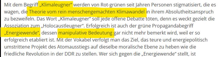 Mit dem Begriff „Klimaleugner“ werden von Rot-grünen seit Jahren Personen stigmatisiert, die es wagen, die Theorie vom rein menschengemachten Klimawandel in ihrem Absolutheitsanspruch zu bezweifeln. Das Wort „Klimaleugner“ soll jede offene Debatte töten, denn es weckt gezielt die Assoziation zum „Holocaustleugner“. Erfolgreich ist auch der grüne Propagandabegriff „Energiewende“, dessen manipulative Bedeutung gar nicht mehr bemerkt wird, weil er so erfolgreich etabliert ist. Mit der Vokabel verfolgt man das Ziel, das teure und energiepolitisch umstrittene Projekt des Atomausstiegs auf dieselbe moralische Ebene zu heben wie die friedliche Revolution in der DDR zu stellen. 