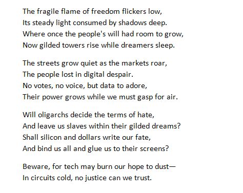 The fragile flame of freedom flickers low,
Its steady light consumed by shadows deep.
Where once the people's will had room to grow,
Now gilded towers rise while dreamers sleep.
The streets grow quiet as the markets roar,
The people lost in digital despair.
No votes, no voice, but data to adore,
Their power grows while we must gasp for air.
Will oligarchs decide the terms of hate,
And leave us slaves within their gilded dreams?
Shall silicon and dollars write our fate,
And bind us all and glue us to their screens?
Beware, for tech may burn our hope to dust—
In circuits cold, no justice can we trust.
