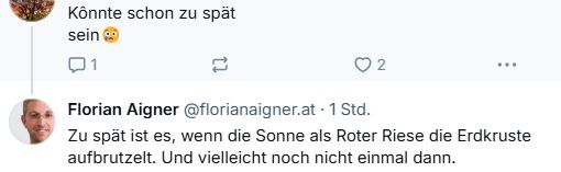 Screenshot einer Bluesky-Konversation:
Jemand schreibt: "Könnte schon zu spät sein"
Florian Aigner antwortet: "Zu spät ist es, wenn die Sonne als Roter Riese die Erdkruste aufbrutzelt. Und vielleicht noch nicht einmal dann."