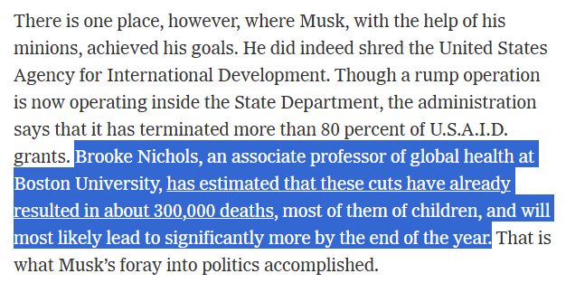 There is one place, however, where Musk, with the help of his minions, achieved his goals. He did indeed shred the United States Agency for International Development. Though a rump operation is now operating inside the State Department, the administration says that it has terminated more than 80 percent of U.S.A.I.D. grants. Brooke Nichols, an associate professor of global health at Boston University, has estimated that these cuts have already resulted in about 300,000 deaths, most of them of children, and will most likely lead to significantly more by the end of the year. That is what Musk’s foray into politics accomplished.