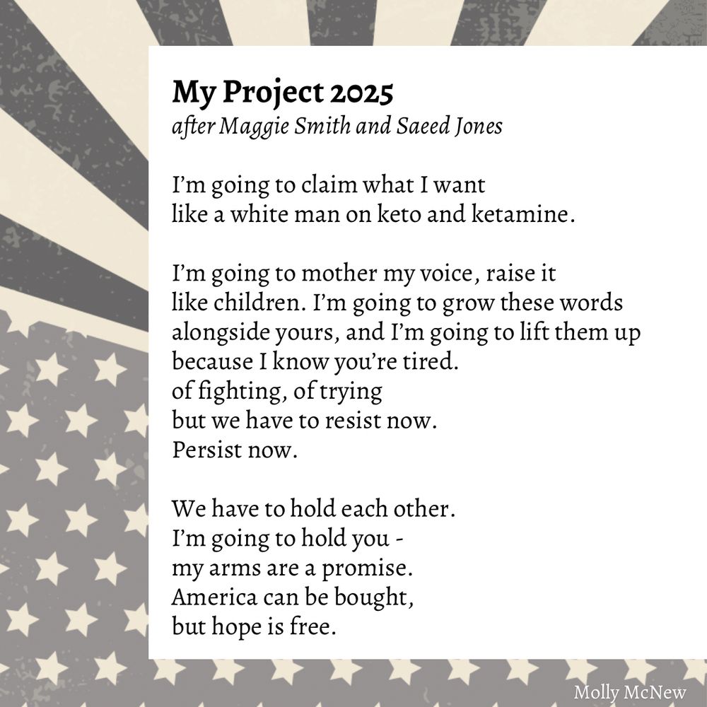 My Project 2025
after Maggie Smith and Saeed Jones

I'm going to claim what I want like a white man on keto and ketamine.
I'm going to mother my voice, raise it like children. I'm going to grow these words alongside yours, and I'm going to lift them up because I know you're tired. of fighting, of trying but we have to resist now.
Persist now.
We have to hold each other.
I'm going to hold you - my arms are a promise.
America can be bought, but hope is free.