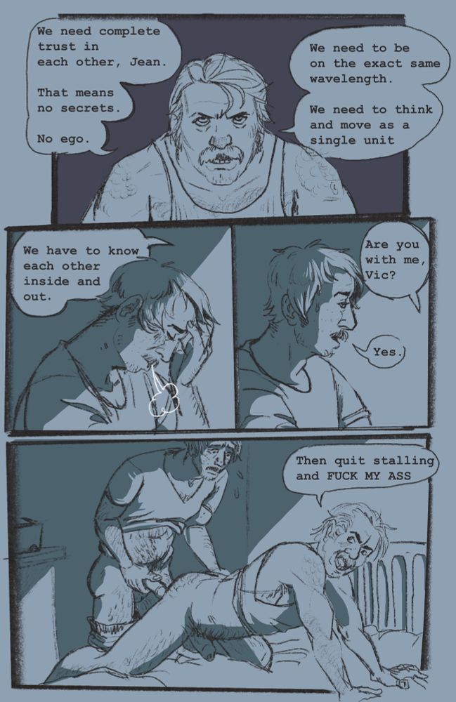 4 panel comic featuring a younger harry du bois and jean vicquemare at the start of their partnership. first panel is a close up of harry saying “we need complete trust in each other, jean. that means no secrets. no ego. we need to be on the exact same wavelength. we need to think and move as a single unit. harry continues to speak while two panels show jean sighing. “we have to know each other inside and out. are you with me, Vic?” jean replies “yes.” final panel shows harry on his hands and knees on a futon shouting at jean behind him “then quit stalling and FUCK MY ASS.” jean is behind harry with his dick in hand ready to put it in, though he looks uncertain.