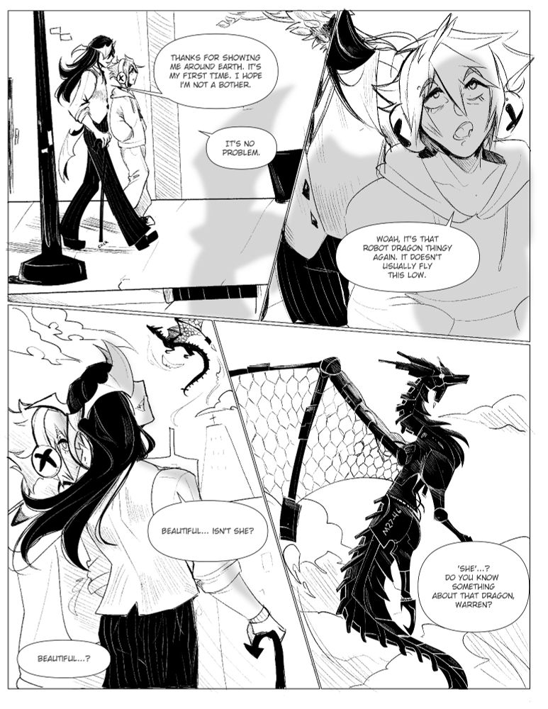 A black and white comic page featuring my characters Warren and Eden. In the first panel they are walking along a road together. Warren says, "Thanks for showing me around Earth. It's my first time. I hope I'm not a bother." Eden responds with, "It's no problem."

In the second panel, Eden looks up towards the sky where a shadow is cast down upon them. They say, "Woah, It's that robot dragon thingy again. It doesn't usually fly this low." 

In the third panel, both Warren and Eden look up towards the dragon. Warren says, "Beautiful... isn't she?" And Eden asks, "Beautiful?"

The fourth panel is a closeup of the dragon, which has "M26-46" written on its body. Eden asks, "'She'..? Do you know something about that dragon, Warren?"