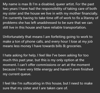 My name is max & I'm a disabled, queer artist. For the past two years I have had the responsibility of taking care of both my sister and the house we live in with my mother financially.  I'm currently having to take time off of work to fix a litanny of problems she has left unaddressed to be sure that we can still live in this house and have reliable transportation. 

Unfortunately that means I am forfeiting going to work to make a ton of phone calls, and every hour I lose at my job means less money I have towards bills & groceries. 

I hate asking for help, I feel like I've been asking for too much this past year, but this is my only option at the moment. I can't offer commissions or art at the moment because I have very little energy and haven't even finished my current queue.

I feel like I'm suffocating in this house, but I need to make sure that my sister and I are taken care of.