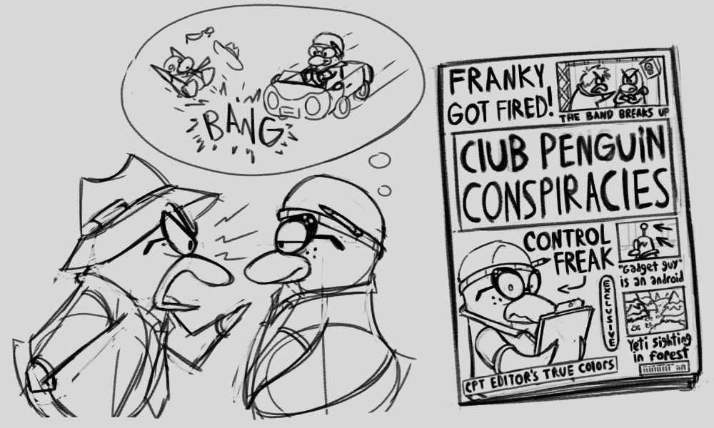 A sketch of Ms. Lloyd yelling at Aunt Arctic. Auntie just looks bored, but is quietly contemplating hitting Lloyd with a car.

We also see a concept sketch of Lloyd's magazine: Club Penguin Conspiracies. The feature articles on the cover read:
"Franky got fired! - The band breaks up." The accompanying photo is of Stompin' Bob and Franky looking angry with each other in front of a stage.

"CPT editor's true colors - Control freak." The photo is of Auntie looking surprised, like someone took this photo of her by surprise.

"Gadget Guy is an android." A candid photo of Gary with an antennae coming out of his head.

"Yeti sighting in forest." A photo of some large paw prints leading to the forest.