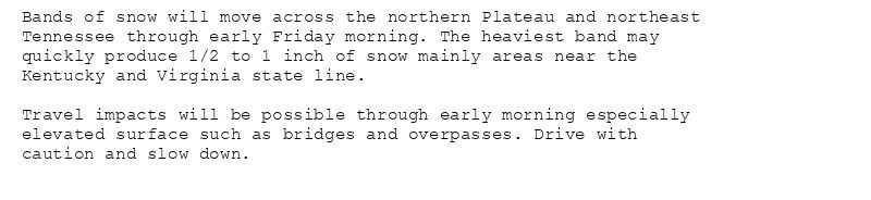 Bands of snow will move across the northern Plateau and northeast
Tennessee through early Friday morning. The heaviest band may
quickly produce 1/2 to 1 inch of snow mainly areas near the
Kentucky and Virginia state line.

Travel impacts will be possible through early morning especially
elevated surface such as bridges and overpasses. Drive with
caution and slow down.