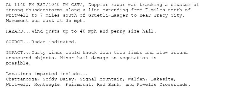 At 1140 PM EST/1040 PM CST/, Doppler radar was tracking a cluster of
strong thunderstorms along a line extending from 7 miles north of
Whitwell to 7 miles south of Gruetli-Laager to near Tracy City.
Movement was east at 35 mph.

HAZARD...Wind gusts up to 40 mph and penny size hail.

SOURCE...Radar indicated.

IMPACT...Gusty winds could knock down tree limbs and blow around
unsecured objects. Minor hail damage to vegetation is
possible.

Locations impacted include...
Chattanooga, Soddy-Daisy, Signal Mountain, Walden, Lakesite,
Whitwell, Monteagle, Fairmount, Red Bank, and Powells Crossroads.