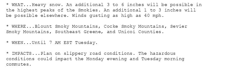 * WHAT...Heavy snow. An additional 3 to 6 inches will be possible in
the highest peaks of the Smokies. An additional 1 to 3 inches will
be possible elsewhere. Winds gusting as high as 40 mph.

* WHERE...Blount Smoky Mountains, Cocke Smoky Mountains, Sevier
Smoky Mountains, Southeast Greene, and Unicoi Counties.

* WHEN...Until 7 AM EST Tuesday.

* IMPACTS...Plan on slippery road conditions. The hazardous
conditions could impact the Monday evening and Tuesday morning
commutes.