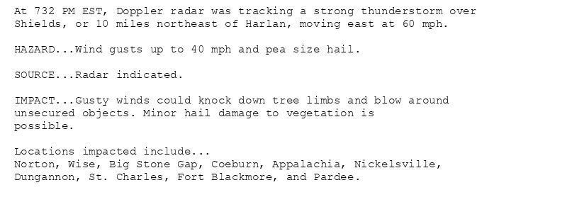 At 732 PM EST, Doppler radar was tracking a strong thunderstorm over
Shields, or 10 miles northeast of Harlan, moving east at 60 mph.

HAZARD...Wind gusts up to 40 mph and pea size hail.

SOURCE...Radar indicated.

IMPACT...Gusty winds could knock down tree limbs and blow around
unsecured objects. Minor hail damage to vegetation is
possible.

Locations impacted include...
Norton, Wise, Big Stone Gap, Coeburn, Appalachia, Nickelsville,
Dungannon, St. Charles, Fort Blackmore, and Pardee.