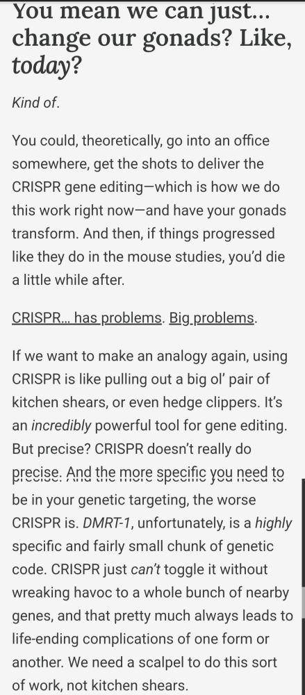 Subheading: You mean we can just… change our gonads? Like, today?
Kind of.

Body text: You could, theoretically, go into an office somewhere, get the shots to deliver the CRISPR gene editing—which is how we do this work right now—and have your gonads transform. And then, if things progressed like they do in the mouse studies, you’d die a little while after.

CRISPR… has problems. Big problems.

If we want to make an analogy again, using CRISPR is like pulling out a big ol’ pair of kitchen shears, or even hedge clippers. It’s an incredibly powerful tool for gene editing. But precise? CRISPR doesn’t really do precise. And the more specific you need to be in your genetic targeting, the worse CRISPR is. DMRT-1, unfortunately, is a highly specific and fairly small chunk of genetic code. CRISPR just can’t toggle it without wreaking havoc to a whole bunch of nearby genes, and that pretty much always leads to life-ending complications of one form or another. We need a scalpel to do this sort of work, not kitchen shears.