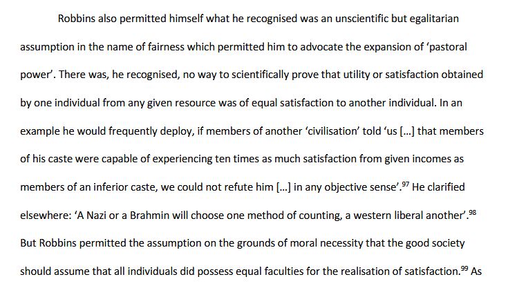 From my thesis, 'Imagining the Role of the Student in Society: ideas of British higher education policy and pedagogy, 1957-1972', 71.

Robbins also permitted himself what he recognised was an unscientific but egalitarian assumption in the name of fairness which permitted him to advocate the expansion of ‘pastoral power’. There was, he recognised, no way to scientifically prove that utility or satisfaction obtained by one individual from any given resource was of equal satisfaction to another individual. In an example he would frequently deploy, if members of another ‘civilisation’ told ‘us […] that members of his caste were capable of experiencing ten times as much satisfaction from given incomes as members of an inferior caste, we could not refute him […] in any objective sense’. He clarified elsewhere: ‘A Nazi or a Brahmin will choose one method of counting, a western liberal another’. But Robbins permitted the assumption on the grounds of moral necessity that the good society should assume that all individuals did possess equal faculties for the realisation of satisfaction.