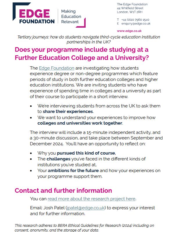 An informational flyer from the Edge Foundation seeking student participants for research on studying at both further education colleges and universities, focusing on experiences, challenges, and ambitions. We are interviewing students from across the UK to ask them to share their experiences, and want to understand these to improve how colleges and universities work together. Interviews include a 15 minute activity and 30 minute discussion. Includes contact details (jpatel@edge.co.uk) and ethical guidelines.
