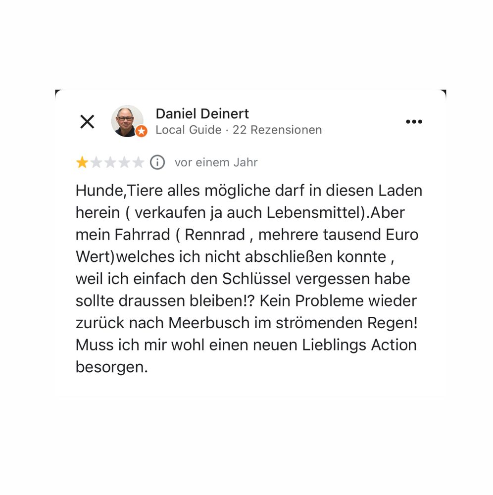Daniel Deinert
Local Guide • 22 Rezensionen
女女人
* © vor einem Jahr
Hunde, Tiere alles mögliche darf in diesen Laden herein ( verkaufen ja auch Lebensmittel). Aber mein Fahrrad ( Rennrad, mehrere tausend Euro Wert) welches ich nicht abschließen konnte, weil ich einfach den Schlüssel vergessen habe sollte draussen bleiben!? Kein Probleme wieder zurück nach Meerbusch im strömenden Regen!
Muss ich mir wohl einen neuen Lieblings Action besorgen.