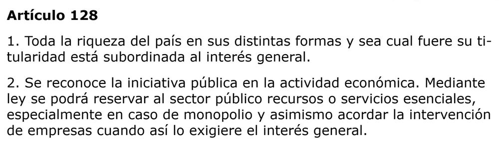 Artículo 128
1. Toda la riqueza del país en sus distintas formas y sea cual fuere su titularidad está subordinada al interés general.
2. Se reconoce la iniciativa pública en la actividad económica. Mediante ley se podrá reservar al sector público recursos o servicios esenciales, especialmente en caso de monopolio y asimismo acordar la intervención de empresas cuando así lo exigiere el interés general.