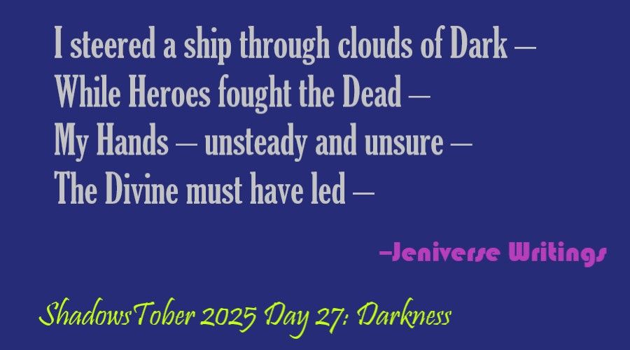 Light grey text on a dark blue background that reads, "I steered a ship through clouds of Dark –/ While Heroes fought the Dead –/ My Hands – unsteady and unsure –/ The Divine must have led." Below and to the right in purple is "–Jeniverse Writings" and at the bottom in lime green is "ShadowsTober 2025 Day 27: Darkness"