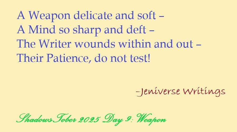 Blue text on pale yellow background that reads, "A Weapon delicate and soft –/ A Mind so sharp and deft –/ The Writer wounds within and out –/ Their Patience, do not test!". Below and to the right in dark red text is "–Jeniverse Writings" and at the bottom in green cursive text is "ShadowsTober 2025 Day 9: Weapon".