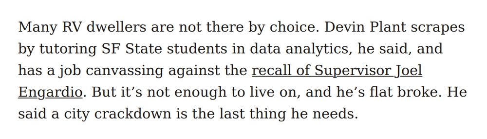 Many RV dwellers are not there by choice. Devin Plant scrapes by tutoring SF State students in data analytics, he said, and has a job canvassing against the recall of Supervisor Joel Engardio. But it’s not enough to live on, and he’s flat broke. He said a city crackdown is the last thing he needs.