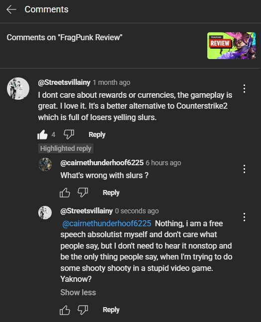 Comments on "FragPunk Review"


@Streetsvillainy
1 month ago
I dont care about rewards or currencies, the gameplay is great. I love it. It's a better alternative to Counterstrike2 which is full of losers yelling slurs.

4


Reply

Highlighted reply

@cairnethunderhoof6225
6 hours ago
What's wrong with slurs ?



Reply


@Streetsvillainy
0 seconds ago
 @cairnethunderhoof6225  Nothing, i am a free speech absolutist myself and don't care what people say, but I don't need to hear it nonstop and be the only thing people say, when I'm trying to do some shooty shooty in a stupid video game. Yaknow?



Reply