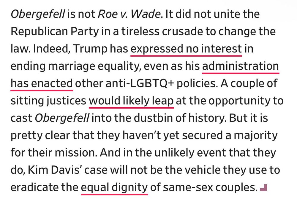 Obergefell is not Roe v. Wade. It did not unite the Republican Party in a tireless crusade to change the law. Indeed, Trump has expressed no interest in ending marriage equality, even as his administration has enacted other anti-LGBTQ+ policies. A couple of sitting justices would likely leap at the opportunity to cast Obergefell into the dustbin of history. But it is pretty clear that they haven't yet secured a majority for their mission. And in the unlikely event that they do, Kim Davis' case will not be the vehicle they use to eradicate the equal dignity of same-sex couples.