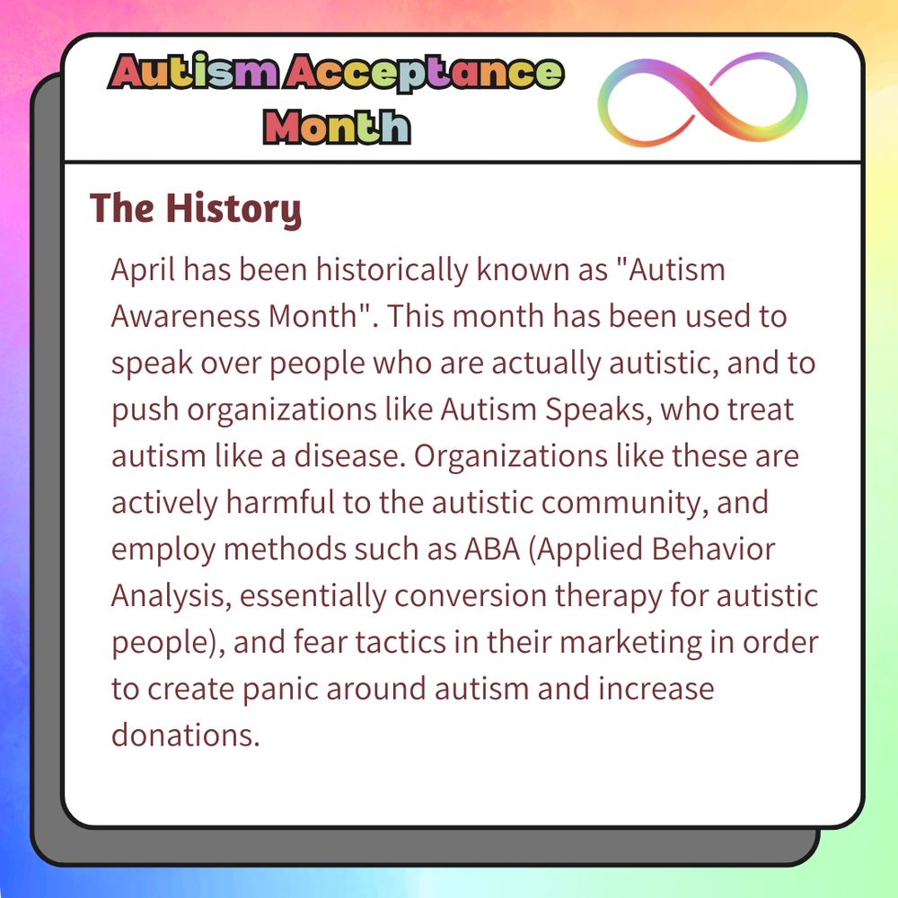 A graphic created using multiple layers of design. The background is a pastel rainbow watercolor pattern. The center of the graphic is a white square with rounded corners and a dark gray shadow box behind it. The square has a rainbow header that reads "Autism Acceptance Month", with a rainbow infinity loop to the right of it. Underneath this header is a subtitle that reads "The History". Body text under this reads "April has been historically known as "Autism Awareness Month". This month has been used to speak over people who are actually autistic, and to push organizations like Autism Speaks, who treat autism like a disease. Organizations like these are actively harmful to the autistic community, and employ methods such as ABA (Applied Behavior Analysis, essentially conversion therapy for autistic people), and fear tactics in their marketing in order to create panic around autism and increase donations."