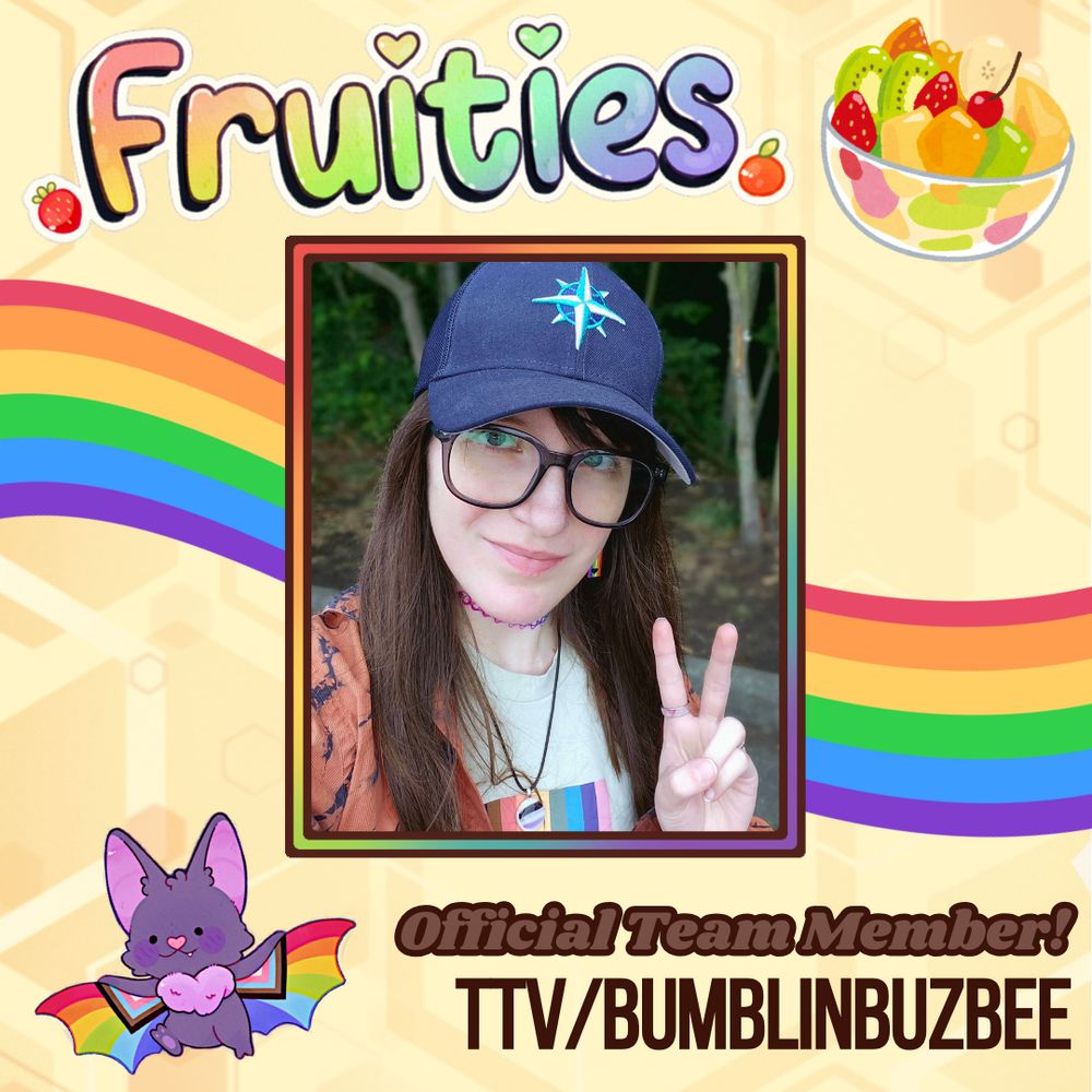 An announcement graphic. The background is a pale geometric honeycomb pattern. The title in the top left is in a fun curvy font that's colored in a rainbow gradient, and reads "Fruities" with a black shadow and white outline. To the right of this title is the illustration of a colorful fruit salad in a clear bowl. In the center of the graphic is a rainbow gradient frame featuring a photo of Buzbee. Buzbee is a white person with blue eyes and long brown hair, who is smiling and holding up a peace sign. They are wearing glasses, a baseball cap, and a pride T-shirt. Behind the frame is a flowing rainbow that resembles a ribbon. Underneath the frame and to the left is an illustration of a purple bat with pride flag patterns on its wing webbing. To the right of this bat, below the bottom of the frame still, is bold text that reads "official team member! ttv/bumblinbuzbee".