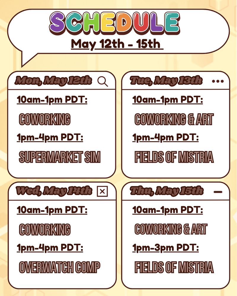 The image is a graphic detailing the schedule for Buzbee's stream. The background is light yellow with a golden honeycomb pattern made of varied geometrical hexagon shapes. The top of the graphic is a white speech bubble outlined in dark brown. The speech bubble says "schedule" in bold, bubbly, rainbow text with a dark brown drop shadow. Beneath that is smaller dark brown bold text that reads "May 12th-15thth". Below this speech bubble title are four boxes in a grid pattern. The boxes detail Buzbee's stream schedule. Mon, May 12th is "10am-1pm PDT: coworking. 1pm-4pm PDT: supermarket sim." Tuesday is "10am-1pm PDT: coworking & art. 1pm-4pm PDT: Fields of Mistria." Wednesday is "10am-1pm PDT: coworking. 1pm-4pm PDT: Overwatch Comp." Thursday is 10am-1pm PDT: coworking & art. 1pm-3pm PDT: Fields of Mistria."