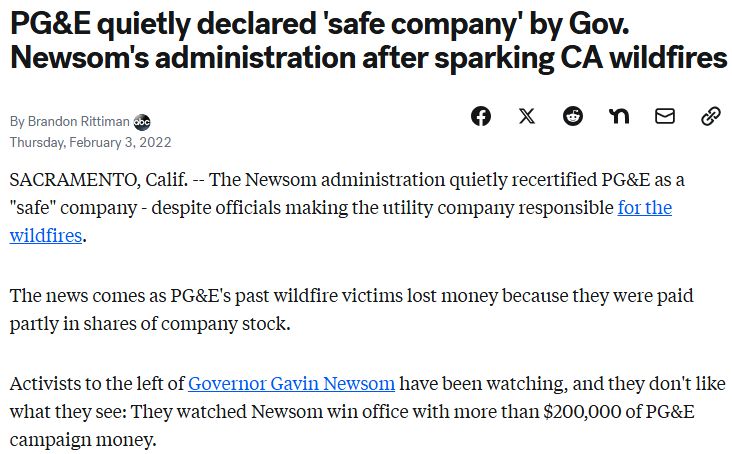 A screenshot of a news article from 2022. The title of the article reads "PG&E quietly declared 'safe company' by Gov Newsom's administration after sparking CA wildfires". The body text of the screenshot reads "Sacramento, Calif. The Newsom administration quietly recertified PG&E as a 'safe' company - despite officials making the utility company responsible for the wildfires. The news comes as PG&E's past wildfire victims lost money because they were paid partly in shares of company stock. Activists to the left of Governor Gavin Newsom have been watching, and they don't like what they see: They watched Newsom win office with more than $200,000 of PG&E campaign money."