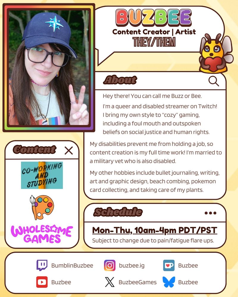 An intro graphic for Buzbee. The top left is a rainbow frame featuring a photo of Buzbee smiling and giving a peace sign. To the right of this is a speech bubble that has "buzbee" in bubbly rainbow letters, with more text beneath the name that reads "content creator, artist. They/them". There are multiple boxes with rounded corners that contain details about Buzbee. The content box shows images portraying co-working and studying, art, and wholesome games. The about box let's people know that Buzbee's nicknames are Buzz or Bee, that they are a queer and disabled streamer, what their content style is like, and that they are a vocal activist. It also details their hobbies like art, beach combing, and caring for house plants. The schedule box says mon-thu, 10am-4pm pdt/pst. The box at the bottom contains most of Bee's socials, which are Twitch, Instagram, Ko-fi, Youtube, Twitter, and Bluesky.