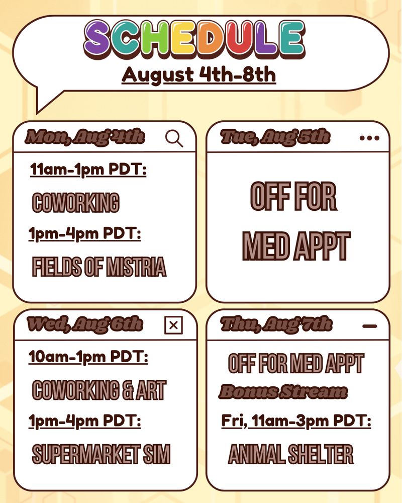 The image is a graphic detailing the schedule for Buzbee's stream. The background is light yellow with a golden honeycomb pattern made of varied geometrical hexagon shapes. The top of the graphic is a white speech bubble outlined in dark brown. The speech bubble says "schedule" in bold, bubbly, rainbow text with a dark brown drop shadow. Beneath that is smaller dark brown bold text that reads "August 4th-8th". Below this speech bubble title are four boxes in a grid pattern. The boxes detail Buzbee's stream schedule. Mon, Aug 4th is "11am-1pm PDT: coworking. 1pm-4pm PDT: fields of mistria." Tues, Aug 5th is "Off for med appointment." Wed, Aug 6th is "10am-1pm PDT: coworking & art. 1pm-4pm PDT: supermarket sim." Thu, Aug 7th is "Off for med apppointment." There's also a bonus stream on Fri, Aug 8th, form 11am-3pm PDT, playing animal shelter.