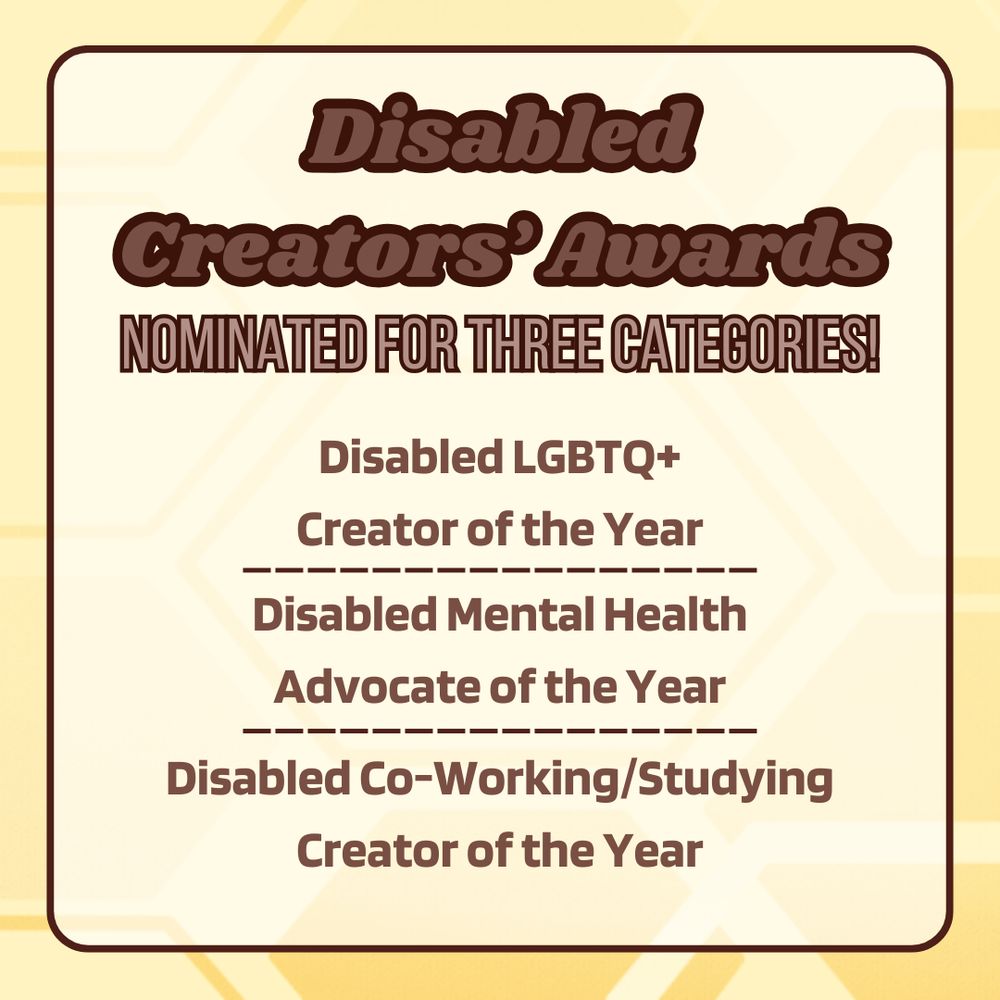 A square infographic. The background is a geometrical style honeycomb pattern in various shades of yellow. In the center is a frame with a brown outline, rounded corners, and a transparent white background. Inside the frame is the title, in bold, light brown text outlined in dark brown, which reads "Disabled Creators' Awards". Below the title is smaller bold text in a lighter shade of brown with a dark brown outline, reading "Nominated for three categories!". Below that is the body text, in bold, that reads "Disabled LGBTQ+ Creator of the Year. Disabled Mental Health Advocate of the Year. Disabled Co-working/Studying Creator of the Year."